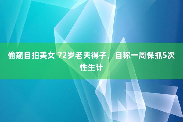 偷窥自拍美女 72岁老夫得子，自称一周保抓5次性生计