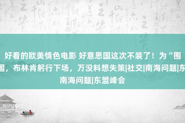 好看的欧美情色电影 好意思国这次不装了！为“围攻”中国，布林肯躬行下场，万没料想失策|社交|南海问题|东盟峰会