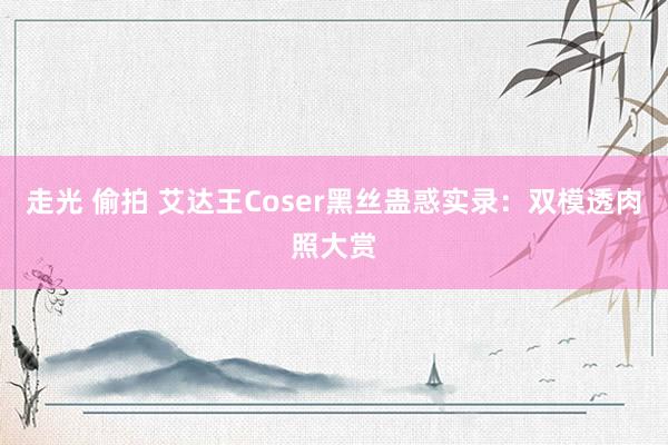 走光 偷拍 艾达王Coser黑丝蛊惑实录：双模透肉照大赏