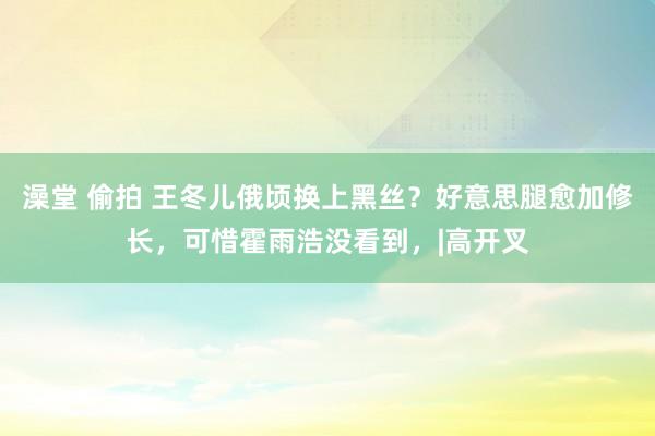 澡堂 偷拍 王冬儿俄顷换上黑丝？好意思腿愈加修长，可惜霍雨浩没看到，|高开叉