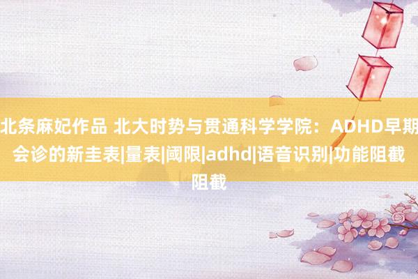 北条麻妃作品 北大时势与贯通科学学院：ADHD早期会诊的新圭表|量表|阈限|adhd|语音识别|功能阻截