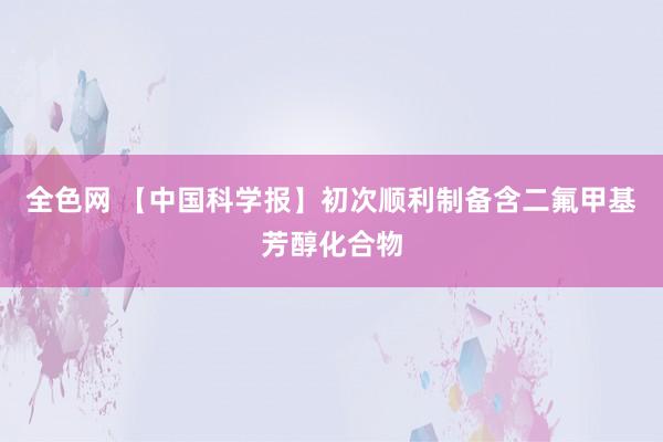 全色网 【中国科学报】初次顺利制备含二氟甲基芳醇化合物