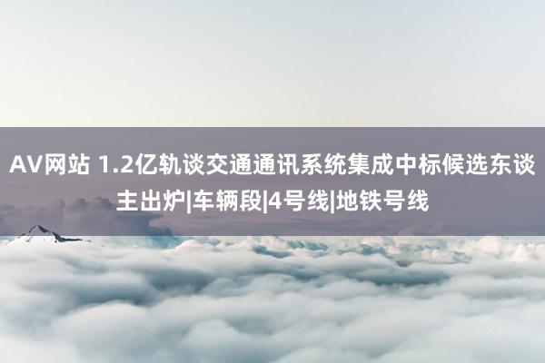 AV网站 1.2亿轨谈交通通讯系统集成中标候选东谈主出炉|车辆段|4号线|地铁号线