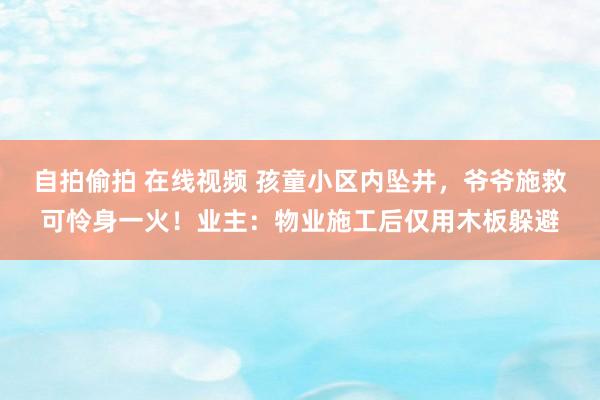 自拍偷拍 在线视频 孩童小区内坠井，爷爷施救可怜身一火！业主：物业施工后仅用木板躲避