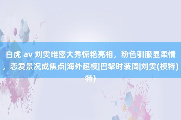 白虎 av 刘雯维密大秀惊艳亮相，粉色驯服显柔情，恋爱景况成焦点|海外超模|巴黎时装周|刘雯(模特)