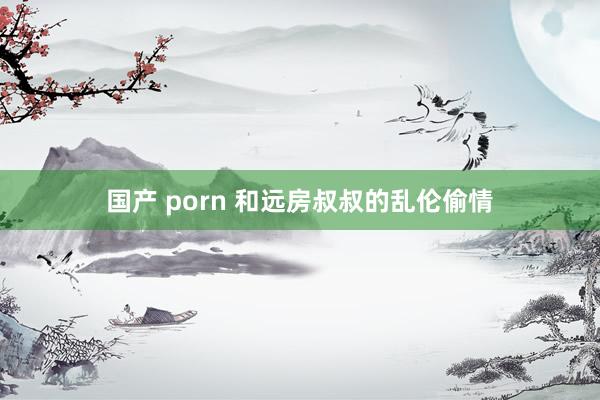 国产 porn 和远房叔叔的乱伦偷情