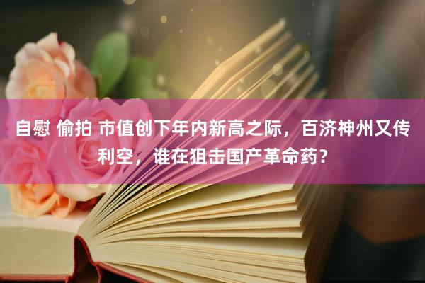 自慰 偷拍 市值创下年内新高之际，百济神州又传利空，谁在狙击国产革命药？