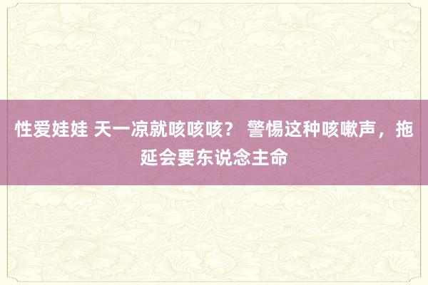 性爱娃娃 天一凉就咳咳咳？ 警惕这种咳嗽声，拖延会要东说念主命