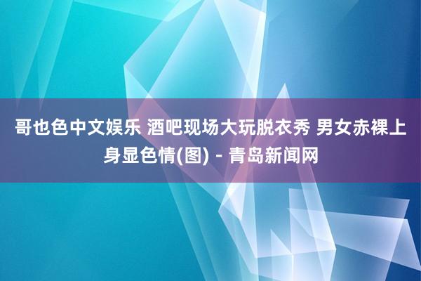 哥也色中文娱乐 酒吧现场大玩脱衣秀 男女赤裸上身显色情(图)－青岛新闻网