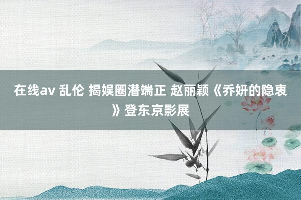 在线av 乱伦 揭娱圈潜端正 赵丽颖《乔妍的隐衷》登东京影展