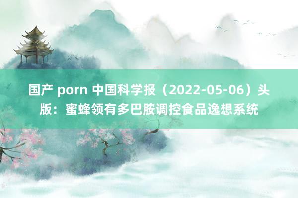 国产 porn 中国科学报（2022-05-06）头版：蜜蜂领有多巴胺调控食品逸想系统