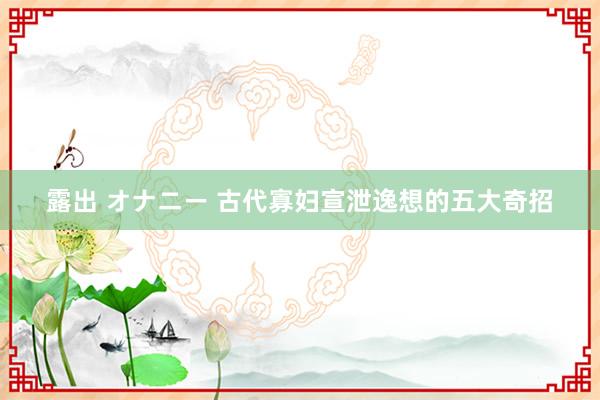 露出 オナニー 古代寡妇宣泄逸想的五大奇招