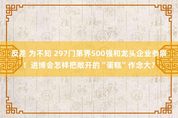 反差 为不知 297门第界500强和龙头企业参展！进博会怎样把敞开的“蛋糕”作念大？