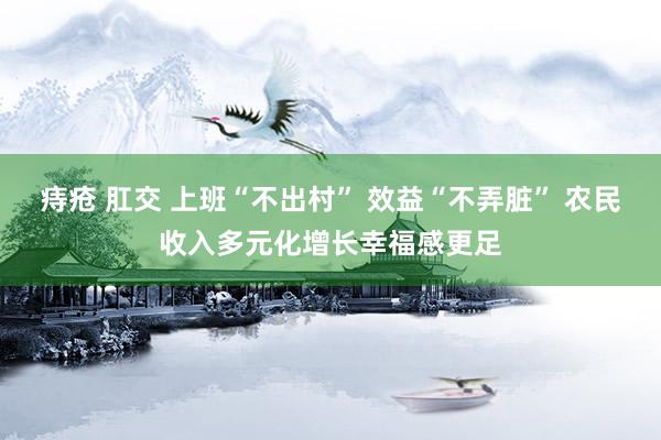 痔疮 肛交 上班“不出村” 效益“不弄脏” 农民收入多元化增长幸福感更足