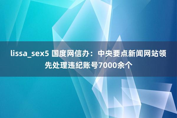 lissa_sex5 国度网信办：中央要点新闻网站领先处理违纪账号7000余个