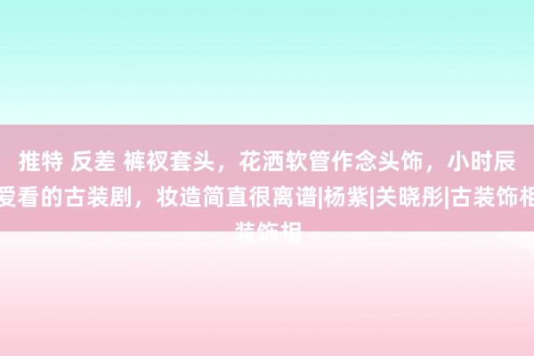 推特 反差 裤衩套头，花洒软管作念头饰，小时辰爱看的古装剧，妆造简直很离谱|杨紫|关晓彤|古装饰相