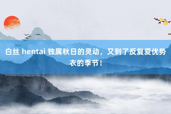 白丝 hentai 独属秋日的灵动，又到了反复爱优势衣的季节！