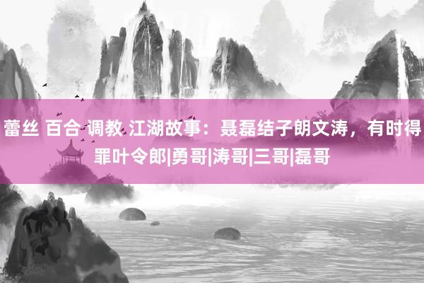 蕾丝 百合 调教 江湖故事：聂磊结子朗文涛，有时得罪叶令郎|勇哥|涛哥|三哥|磊哥