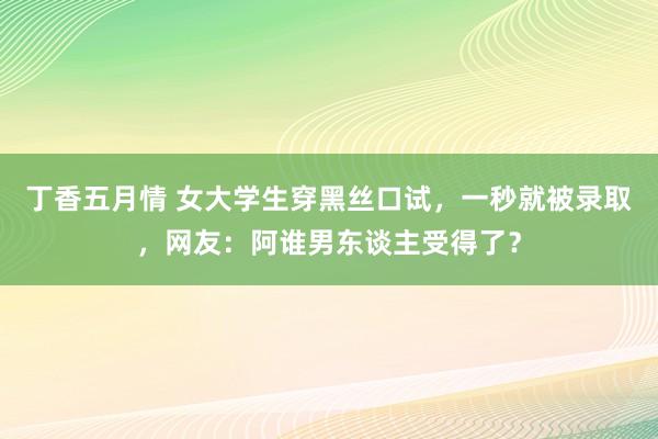 丁香五月情 女大学生穿黑丝口试，一秒就被录取，网友：阿谁男东谈主受得了？