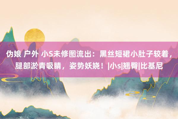 伪娘 户外 小S未修图流出：黑丝短裙小肚子较着，腿部淤青吸睛，姿势妖娆！|小s|翘臀|比基尼