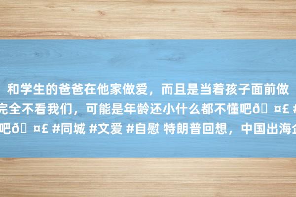 和学生的爸爸在他家做爱，而且是当着孩子面前做爱，太刺激了，孩子完全不看我们，可能是年龄还小什么都不懂吧🤣 #同城 #文爱 #自慰 特朗普回想，中国出海企业谁喜谁忧？