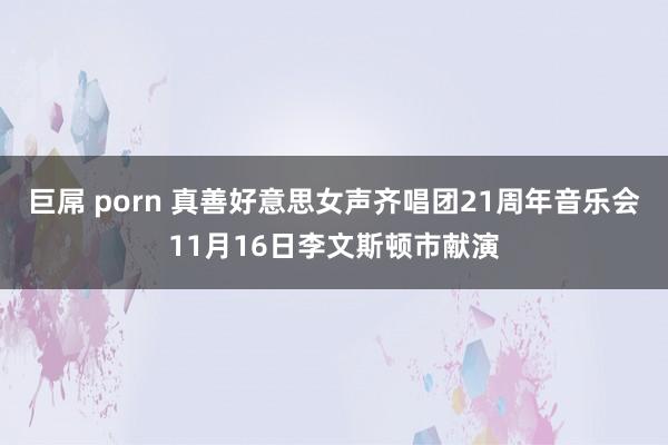 巨屌 porn 真善好意思女声齐唱团21周年音乐会11月16日李文斯顿市献演