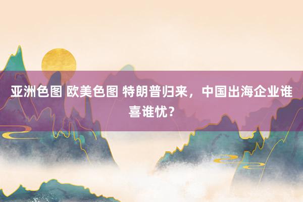 亚洲色图 欧美色图 特朗普归来，中国出海企业谁喜谁忧？