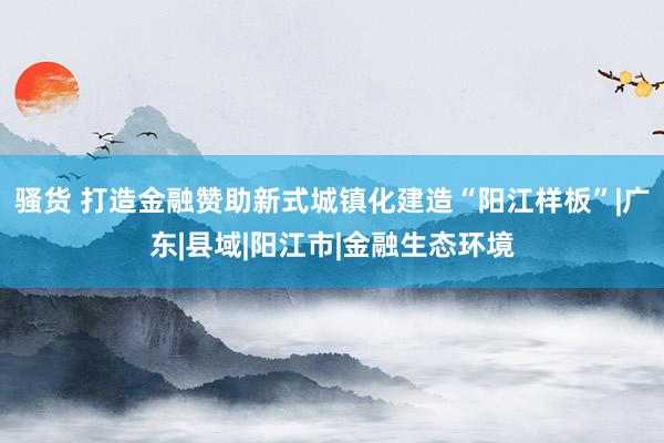 骚货 打造金融赞助新式城镇化建造“阳江样板”|广东|县域|阳江市|金融生态环境