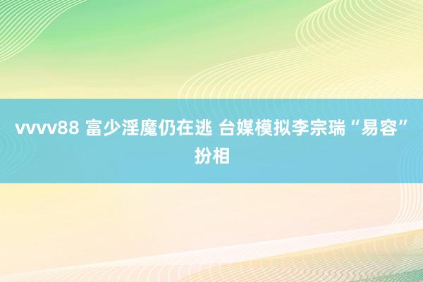 vvvv88 富少淫魔仍在逃 台媒模拟李宗瑞“易容”扮相