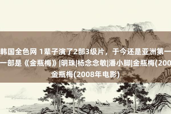 韩国全色网 1辈子演了2部3级片，于今还是亚洲第一胸，其中一部是《金瓶梅》|明珠|杨念念敏|潘小脚|金瓶梅(2008年电影)