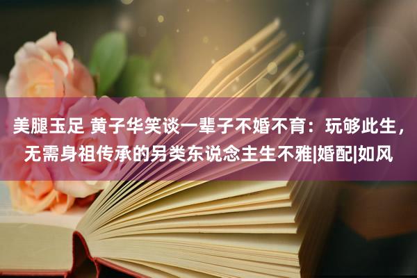 美腿玉足 黄子华笑谈一辈子不婚不育：玩够此生，无需身祖传承的另类东说念主生不雅|婚配|如风