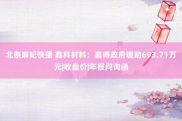 北条麻妃快播 鑫科材料：赢得政府缓助693.71万元|收盘价|年报问询函