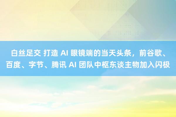 白丝足交 打造 AI 眼镜端的当天头条，前谷歌、百度、字节、腾讯 AI 团队中枢东谈主物加入闪极