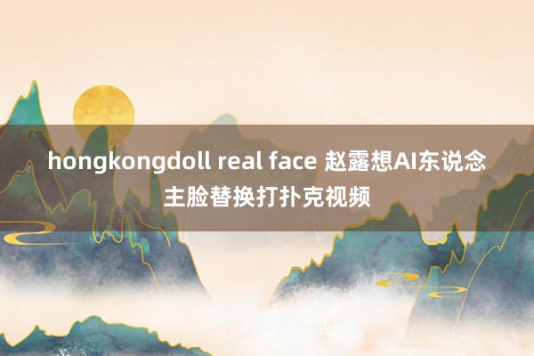 hongkongdoll real face 赵露想AI东说念主脸替换打扑克视频