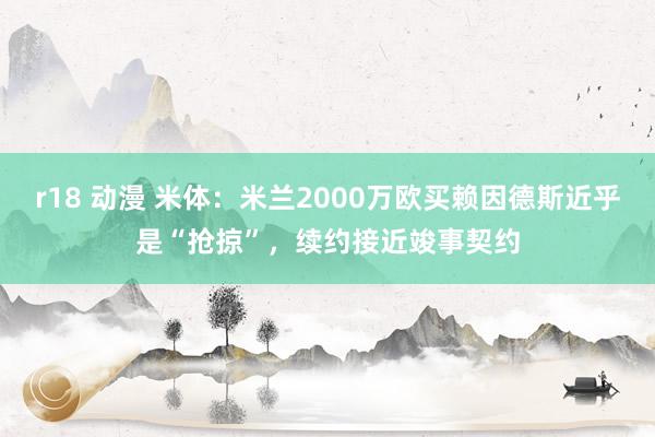 r18 动漫 米体：米兰2000万欧买赖因德斯近乎是“抢掠”，续约接近竣事契约