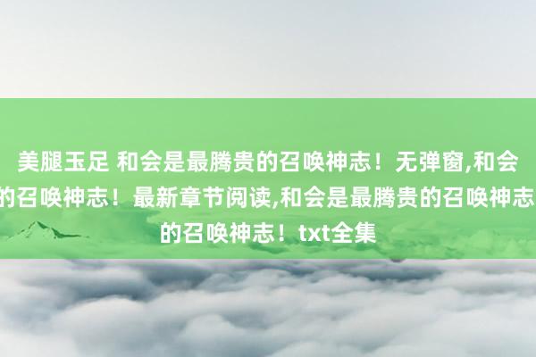 美腿玉足 和会是最腾贵的召唤神志！无弹窗，和会是最腾贵的召唤神志！最新章节阅读，和会是最腾贵的召唤神志！txt全集