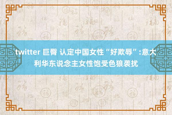 twitter 巨臀 认定中国女性“好欺辱”:意大利华东说念主女性饱受色狼袭扰