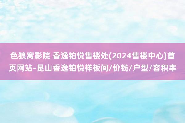 色狼窝影院 香逸铂悦售楼处(2024售楼中心)首页网站-昆山香逸铂悦样板间/价钱/户型/容积率