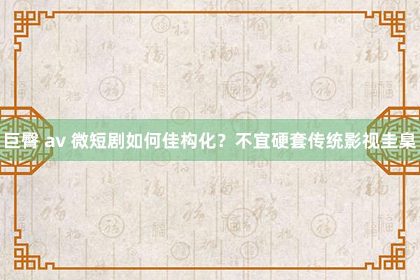 巨臀 av 微短剧如何佳构化？不宜硬套传统影视圭臬