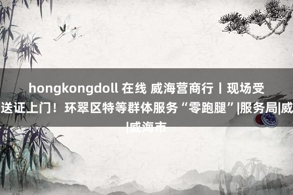 hongkongdoll 在线 威海营商行丨现场受理、送证上门！环翠区特等群体服务“零跑腿”|服务局|威海市