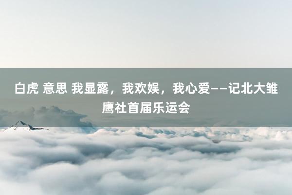 白虎 意思 我显露，我欢娱，我心爱——记北大雏鹰社首届乐运会