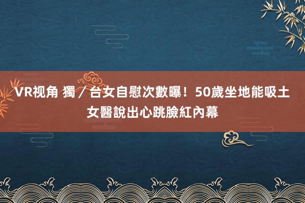 VR视角 獨／台女自慰次數曝！50歲坐地能吸土　女醫說出心跳臉紅內幕