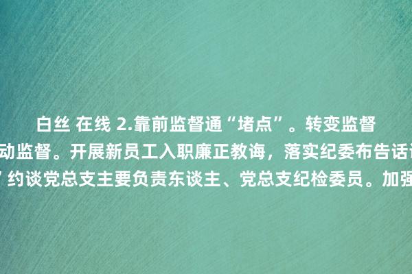 白丝 在线 2.靠前监督通“堵点”。转变监督方式，变被迫监督为主动监督。开展新员工入职廉正教诲，落实纪委布告话语请示轨制，“全秘籍”约谈党总支主要负责东谈主、党总支纪检委员。加强节日节点作风训导督查，节前召开重心岗亭负责东谈主、部分临床科室负责东谈主集体廉政话语会3次，针对作风次第、疫情防控、反对餐饮铺张、值班值守、公事用车等开展5次监督检查。召开医学装备耗材和药品采购使用监督委员会会议2次。持续