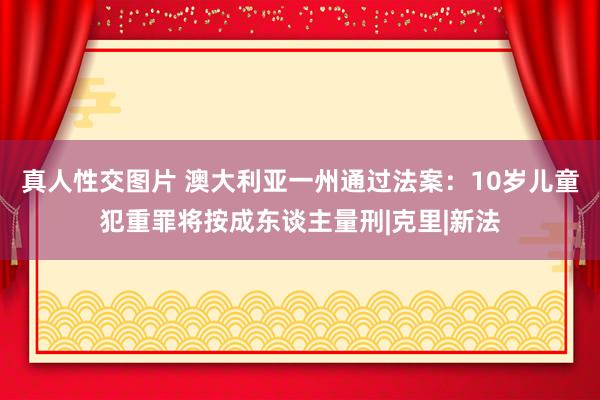 真人性交图片 澳大利亚一州通过法案：10岁儿童犯重罪将按成东谈主量刑|克里|新法