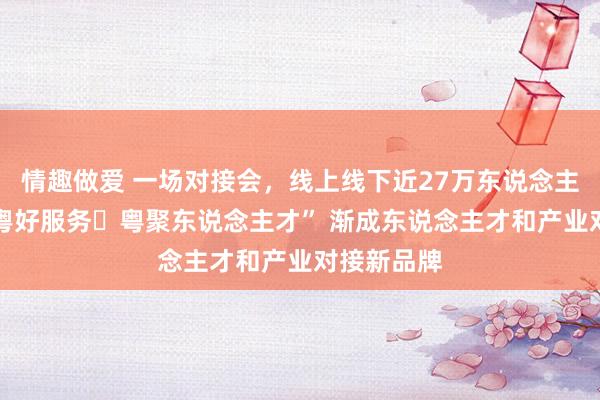 情趣做爱 一场对接会，线上线下近27万东说念主次参与 “粤好服务・粤聚东说念主才” 渐成东说念主才和产业对接新品牌